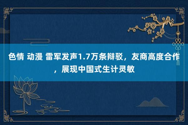 色情 动漫 雷军发声1.7万条辩驳，友商高度合作，展现中国式生计灵敏