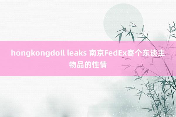 hongkongdoll leaks 南京FedEx寄个东谈主物品的性情