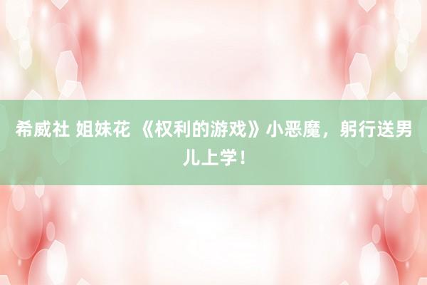 希威社 姐妹花 《权利的游戏》小恶魔，躬行送男儿上学！