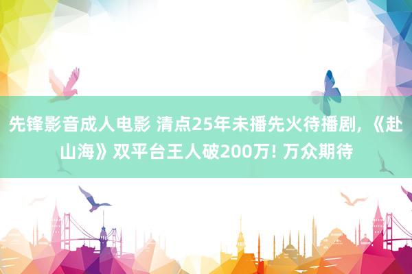 先锋影音成人电影 清点25年未播先火待播剧, 《赴山海》双平台王人破200万! 万众期待