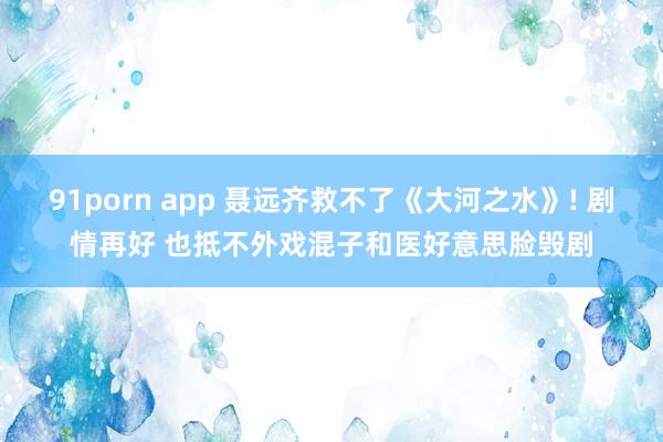 91porn app 聂远齐救不了《大河之水》! 剧情再好 也抵不外戏混子和医好意思脸毁剧
