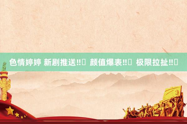 色情婷婷 新剧推送‼️颜值爆表‼️极限拉扯‼️