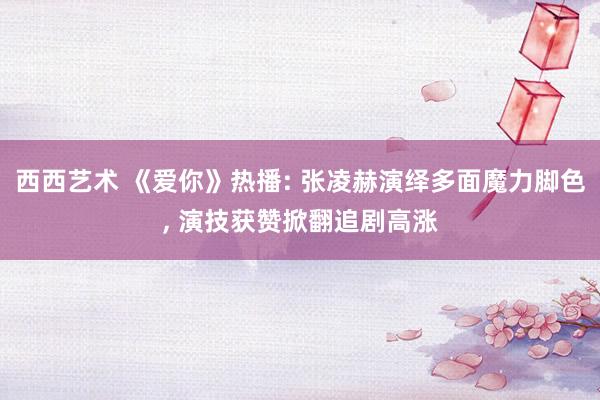 西西艺术 《爱你》热播: 张凌赫演绎多面魔力脚色, 演技获赞掀翻追剧高涨