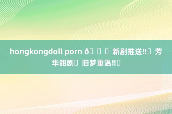 hongkongdoll porn 🆘新剧推送‼️芳华甜剧❌旧梦重温‼️