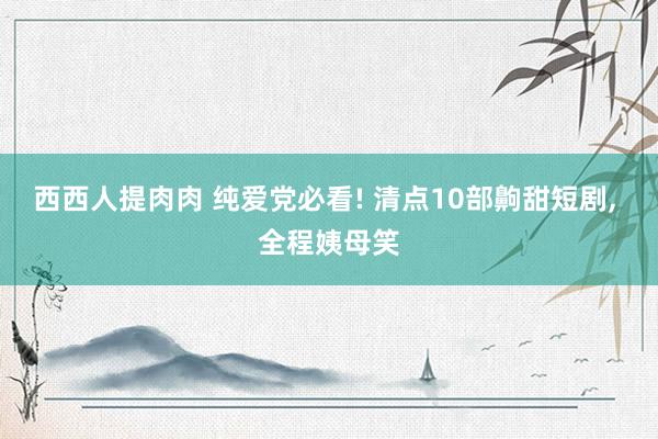 西西人提肉肉 纯爱党必看! 清点10部齁甜短剧, 全程姨母笑