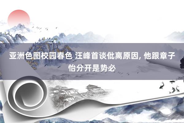 亚洲色图校园春色 汪峰首谈仳离原因, 他跟章子怡分开是势必