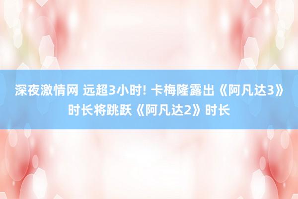 深夜激情网 远超3小时! 卡梅隆露出《阿凡达3》时长将跳跃《阿凡达2》时长