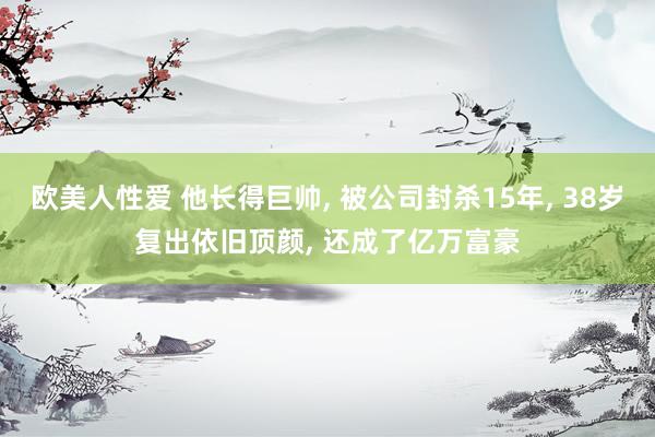 欧美人性爱 他长得巨帅, 被公司封杀15年, 38岁复出依旧顶颜, 还成了亿万富豪