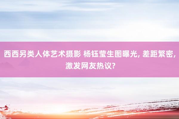西西另类人体艺术摄影 杨钰莹生图曝光, 差距繁密, 激发网友热议?