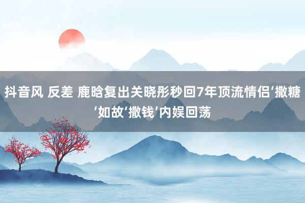 抖音风 反差 鹿晗复出关晓彤秒回7年顶流情侣‘撒糖’如故‘撒钱’内娱回荡