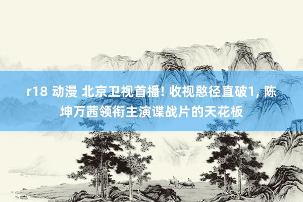r18 动漫 北京卫视首播! 收视憨径直破1, 陈坤万茜领衔主演谍战片的天花板