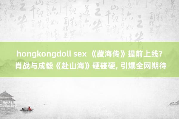 hongkongdoll sex 《藏海传》提前上线? 肖战与成毅《赴山海》硬碰硬, 引爆全网期待