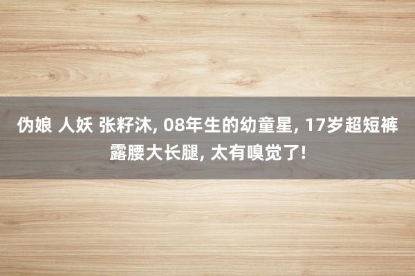 伪娘 人妖 张籽沐, 08年生的幼童星, 17岁超短裤露腰大长腿, 太有嗅觉了!