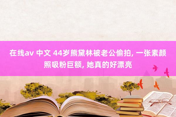 在线av 中文 44岁熊黛林被老公偷拍, 一张素颜照吸粉巨额, 她真的好漂亮