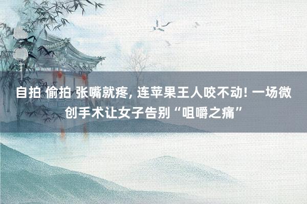 自拍 偷拍 张嘴就疼, 连苹果王人咬不动! 一场微创手术让女子告别“咀嚼之痛”