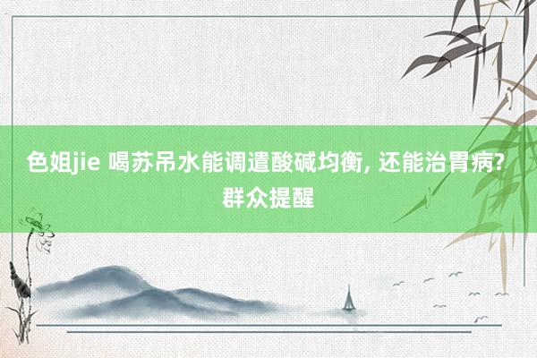 色姐jie 喝苏吊水能调遣酸碱均衡, 还能治胃病? 群众提醒