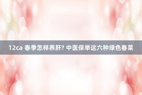 12ca 春季怎样养肝? 中医保举这六种绿色春菜