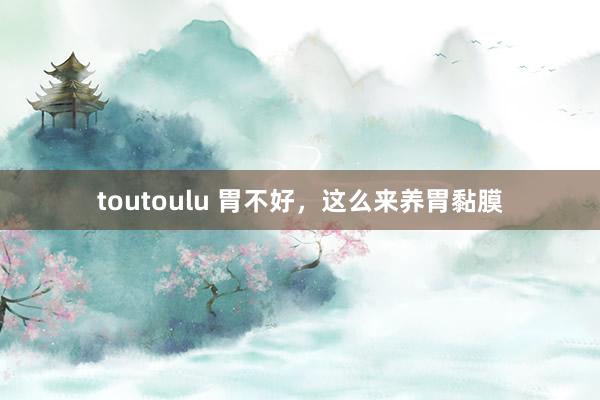 toutoulu 胃不好,这么来养胃黏膜