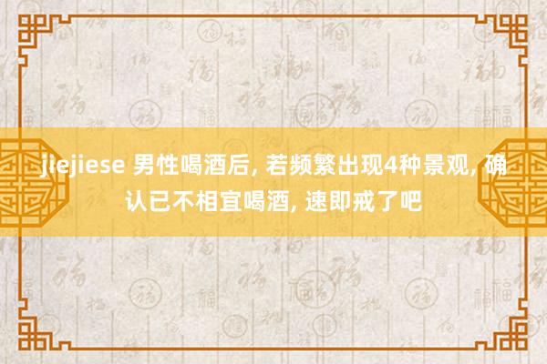 jiejiese 男性喝酒后, 若频繁出现4种景观, 确认已不相宜喝酒, 速即戒了吧