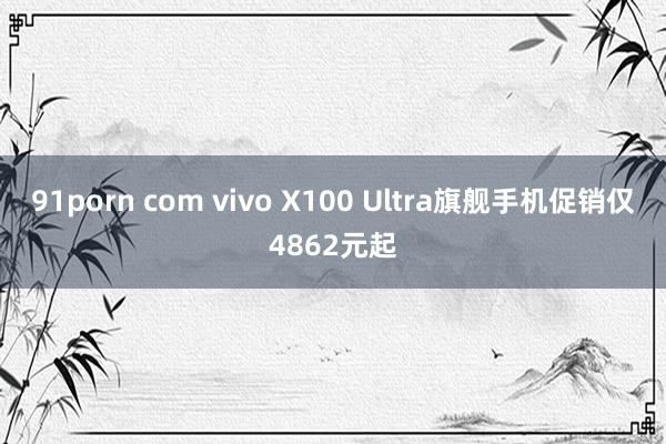 91porn com vivo X100 Ultra旗舰手机促销仅4862元起