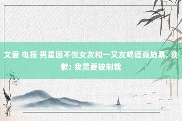 文爱 电报 男星因不悦女友和一又友喝酒竟施暴, 谈歉: 我需要被制裁