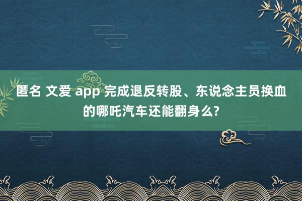 匿名 文爱 app 完成退反转股、东说念主员换血的哪吒汽车还能翻身么?