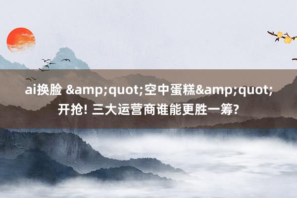 ai换脸 &quot;空中蛋糕&quot;开抢! 三大运营商谁能更胜一筹?