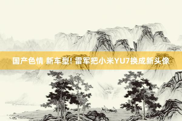 国产色情 新车型! 雷军把小米YU7换成新头像