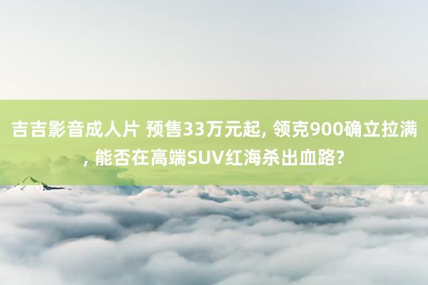 吉吉影音成人片 预售33万元起, 领克900确立拉满, 能否在高端SUV红海杀出血路?