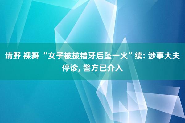 清野 裸舞 “女子被拔错牙后坠一火”续: 涉事大夫停诊, 警方已介入