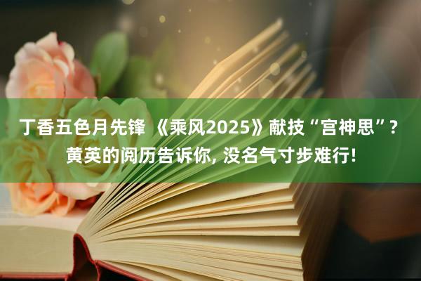 丁香五色月先锋 《乘风2025》献技“宫神思”? 黄英的阅历告诉你, 没名气寸步难行!