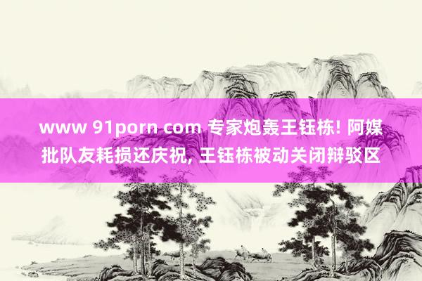 www 91porn com 专家炮轰王钰栋! 阿媒批队友耗损还庆祝, 王钰栋被动关闭辩驳区