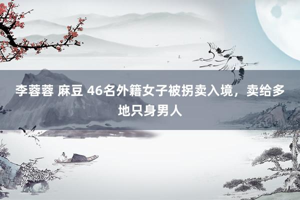 李蓉蓉 麻豆 46名外籍女子被拐卖入境，卖给多地只身男人