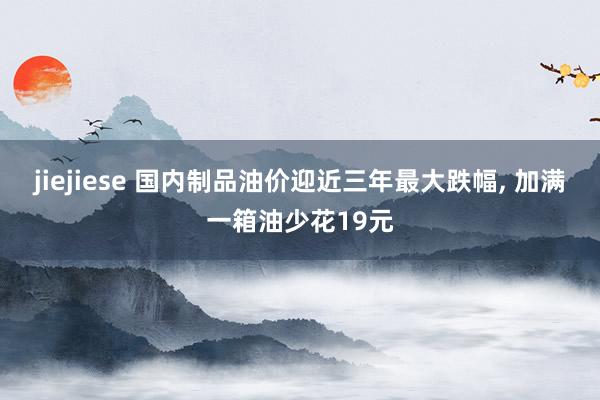 jiejiese 国内制品油价迎近三年最大跌幅, 加满一箱油少花19元