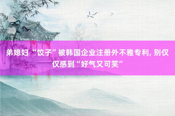 弟媳妇 “饺子”被韩国企业注册外不雅专利, 别仅仅感到“好气又可笑”