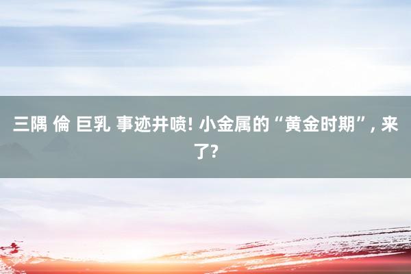 三隅 倫 巨乳 事迹井喷! 小金属的“黄金时期”, 来了?