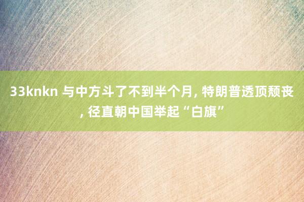 33knkn 与中方斗了不到半个月, 特朗普透顶颓丧, 径直朝中国举起“白旗”