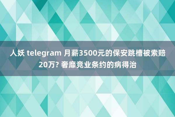 人妖 telegram 月薪3500元的保安跳槽被索赔20万? 奢靡竞业条约的病得治