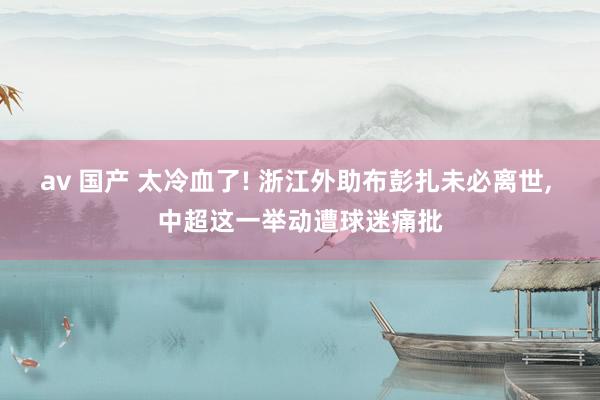 av 国产 太冷血了! 浙江外助布彭扎未必离世, 中超这一举动遭球迷痛批