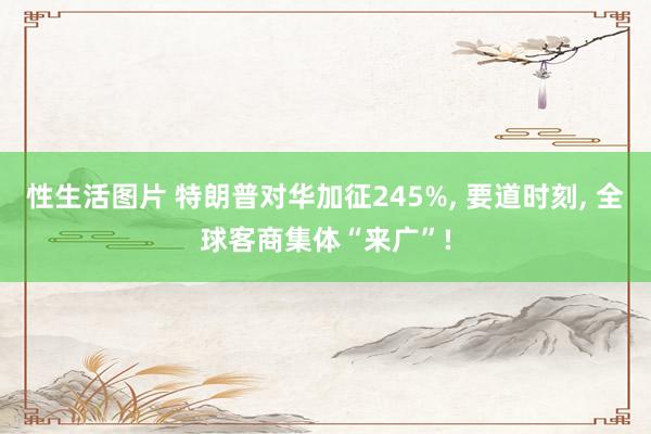 性生活图片 特朗普对华加征245%, 要道时刻, 全球客商集体“来广”!