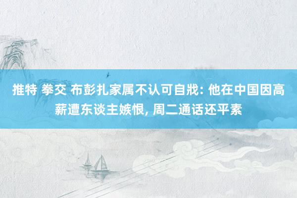 推特 拳交 布彭扎家属不认可自戕: 他在中国因高薪遭东谈主嫉恨, 周二通话还平素