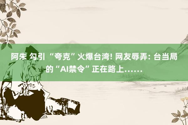 阿朱 勾引 “夸克”火爆台湾! 网友辱弄: 台当局的“AI禁令”正在路上……