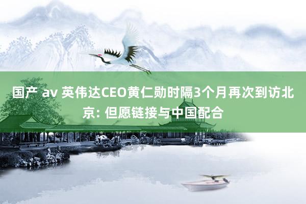 国产 av 英伟达CEO黄仁勋时隔3个月再次到访北京: 但愿链接与中国配合