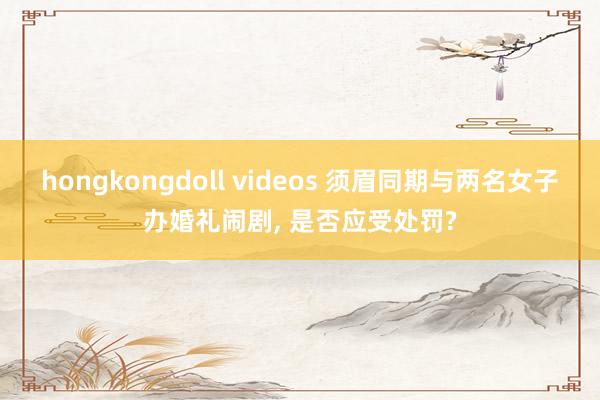 hongkongdoll videos 须眉同期与两名女子办婚礼闹剧, 是否应受处罚?