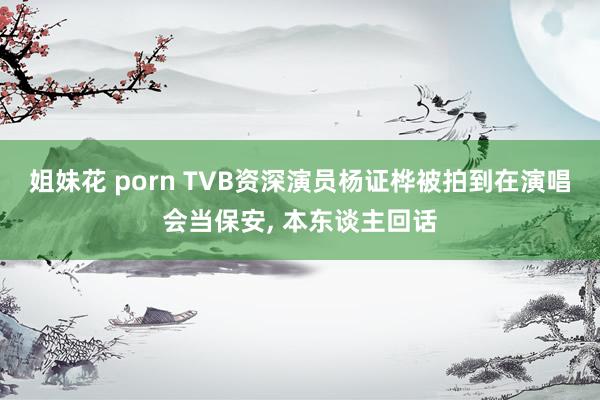 姐妹花 porn TVB资深演员杨证桦被拍到在演唱会当保安, 本东谈主回话