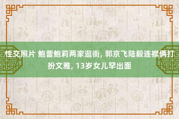 性交照片 鲍蕾鲍莉两家逛街, 郭京飞陆毅连襟俩打扮文雅, 13岁女儿罕出面