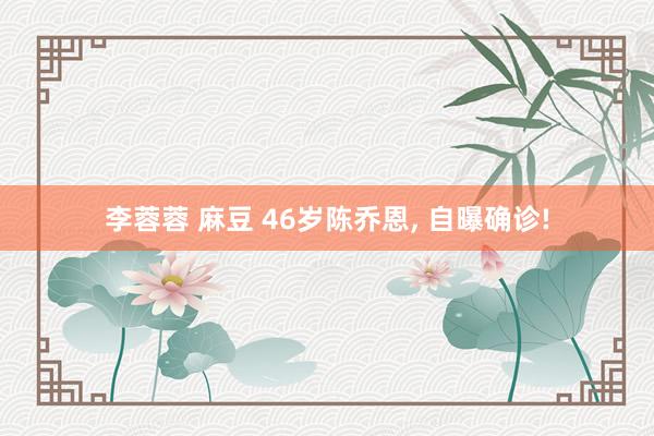 李蓉蓉 麻豆 46岁陈乔恩, 自曝确诊!
