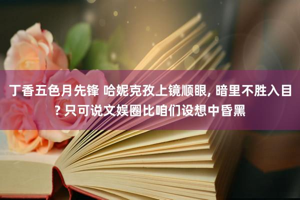 丁香五色月先锋 哈妮克孜上镜顺眼, 暗里不胜入目? 只可说文娱圈比咱们设想中昏黑