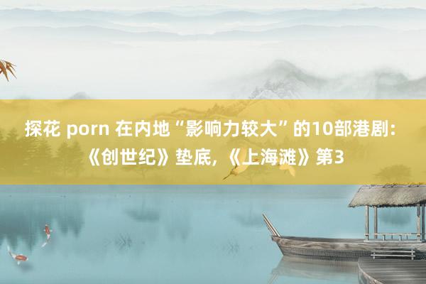 探花 porn 在内地“影响力较大”的10部港剧: 《创世纪》垫底, 《上海滩》第3