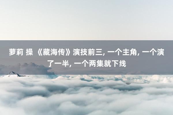 萝莉 操 《藏海传》演技前三, 一个主角, 一个演了一半, 一个两集就下线